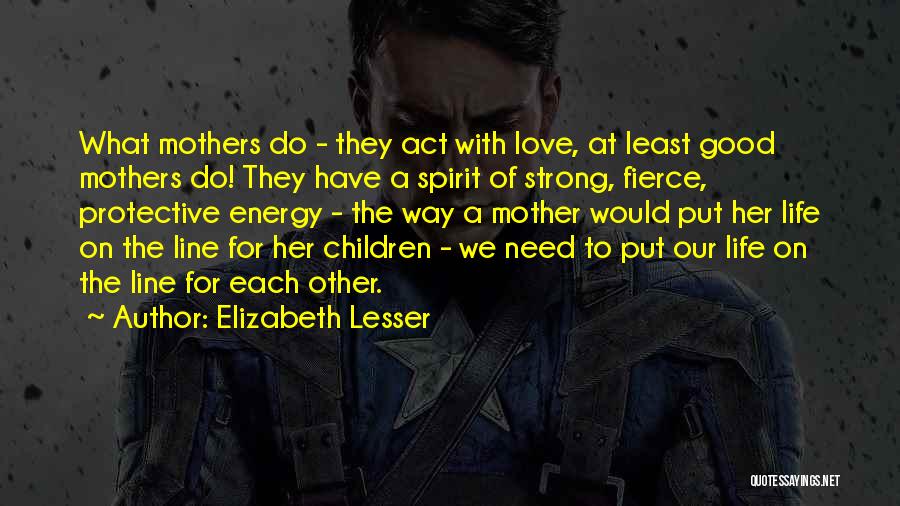 Elizabeth Lesser Quotes: What Mothers Do - They Act With Love, At Least Good Mothers Do! They Have A Spirit Of Strong, Fierce,