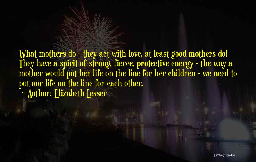 Elizabeth Lesser Quotes: What Mothers Do - They Act With Love, At Least Good Mothers Do! They Have A Spirit Of Strong, Fierce,