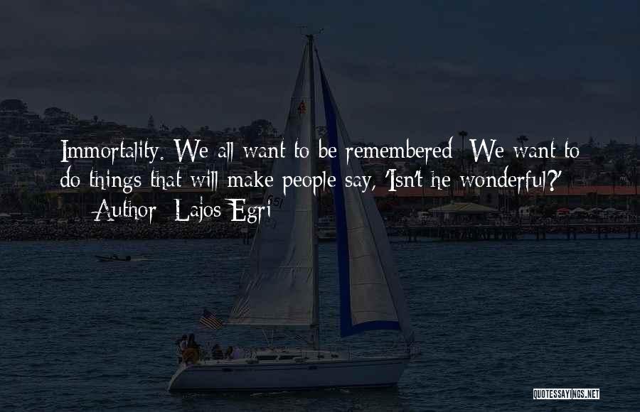 Lajos Egri Quotes: Immortality. We All Want To Be Remembered: We Want To Do Things That Will Make People Say, 'isn't He Wonderful?'