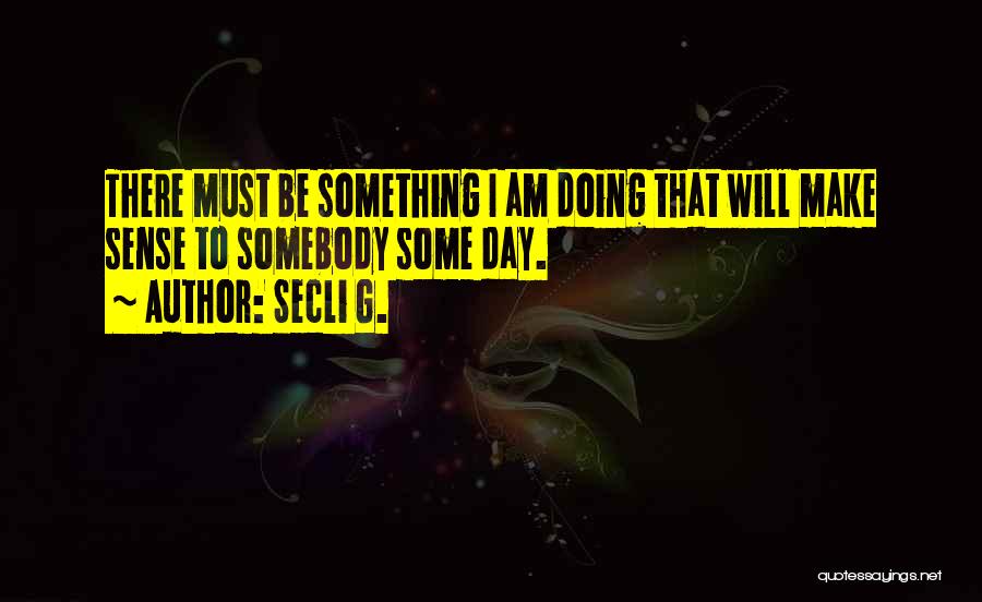 Secli G. Quotes: There Must Be Something I Am Doing That Will Make Sense To Somebody Some Day.