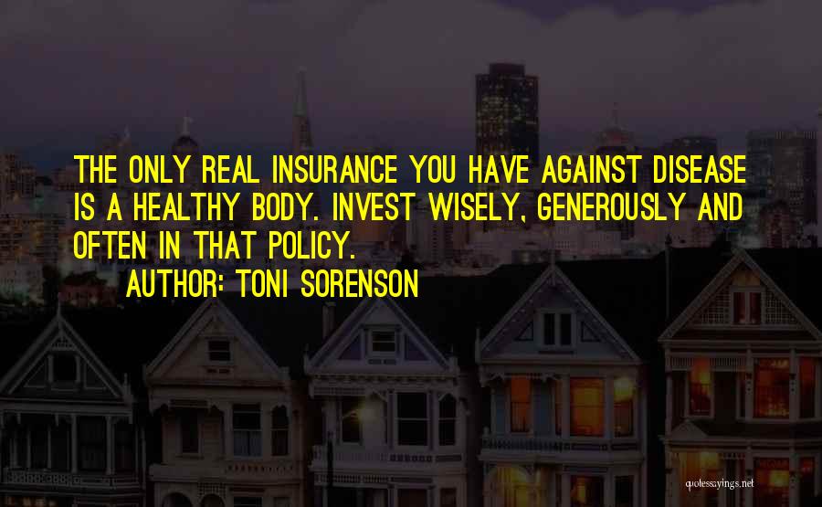Toni Sorenson Quotes: The Only Real Insurance You Have Against Disease Is A Healthy Body. Invest Wisely, Generously And Often In That Policy.