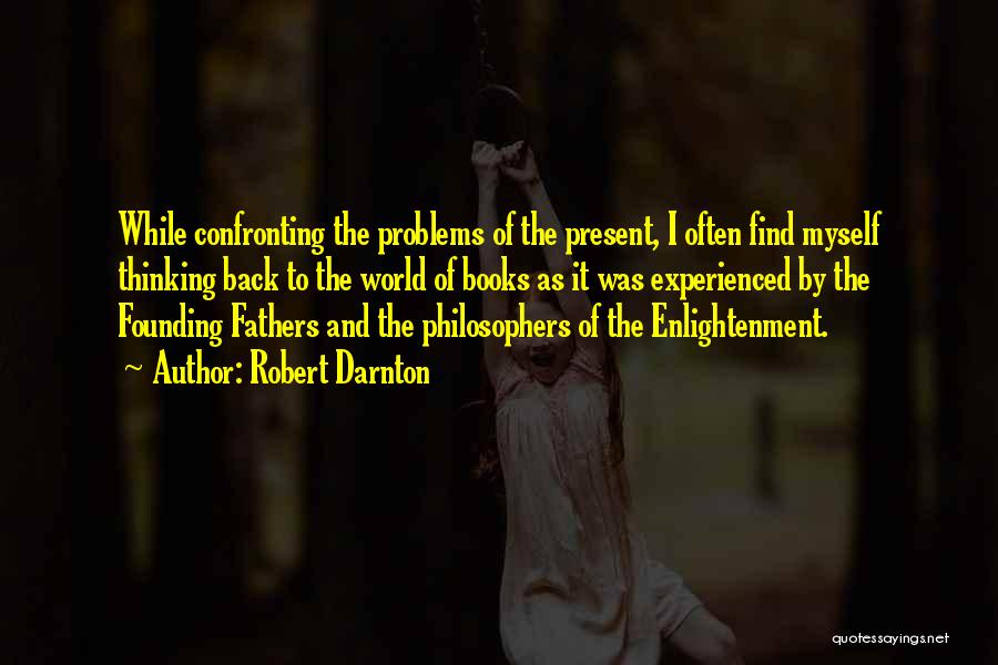 Robert Darnton Quotes: While Confronting The Problems Of The Present, I Often Find Myself Thinking Back To The World Of Books As It