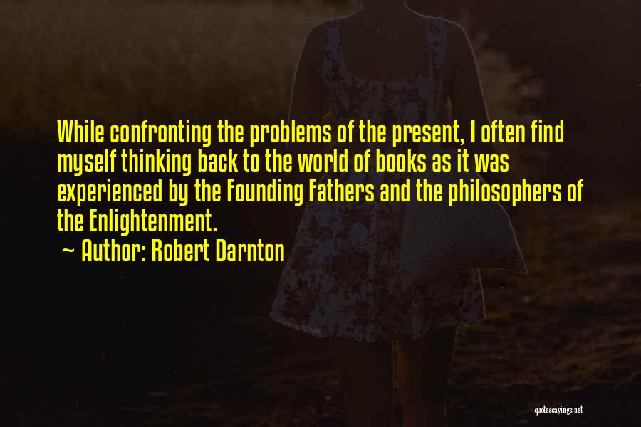 Robert Darnton Quotes: While Confronting The Problems Of The Present, I Often Find Myself Thinking Back To The World Of Books As It