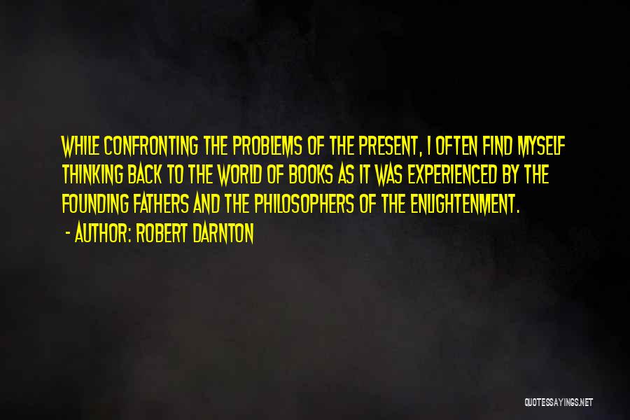 Robert Darnton Quotes: While Confronting The Problems Of The Present, I Often Find Myself Thinking Back To The World Of Books As It