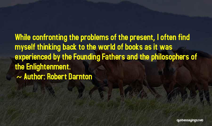 Robert Darnton Quotes: While Confronting The Problems Of The Present, I Often Find Myself Thinking Back To The World Of Books As It