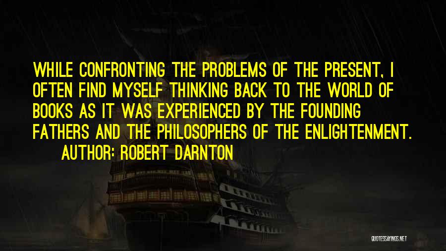 Robert Darnton Quotes: While Confronting The Problems Of The Present, I Often Find Myself Thinking Back To The World Of Books As It