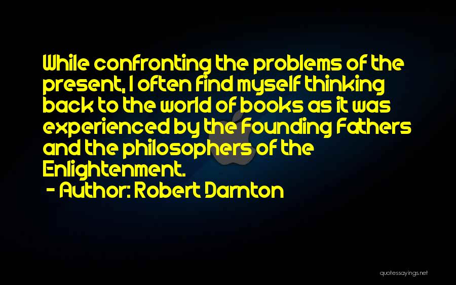 Robert Darnton Quotes: While Confronting The Problems Of The Present, I Often Find Myself Thinking Back To The World Of Books As It