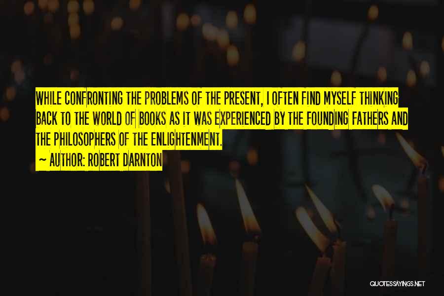 Robert Darnton Quotes: While Confronting The Problems Of The Present, I Often Find Myself Thinking Back To The World Of Books As It