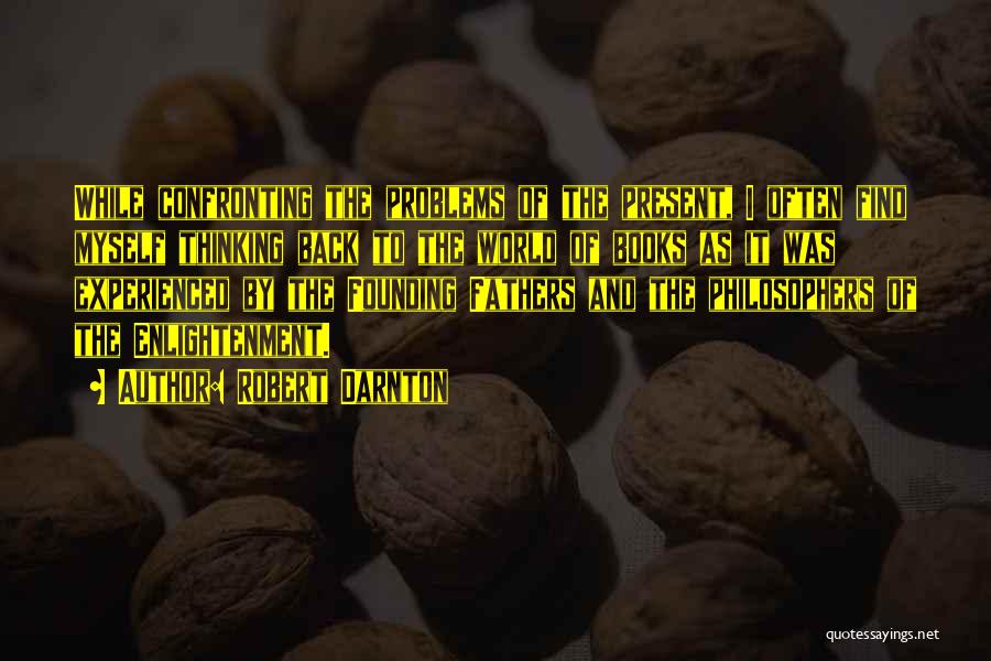 Robert Darnton Quotes: While Confronting The Problems Of The Present, I Often Find Myself Thinking Back To The World Of Books As It