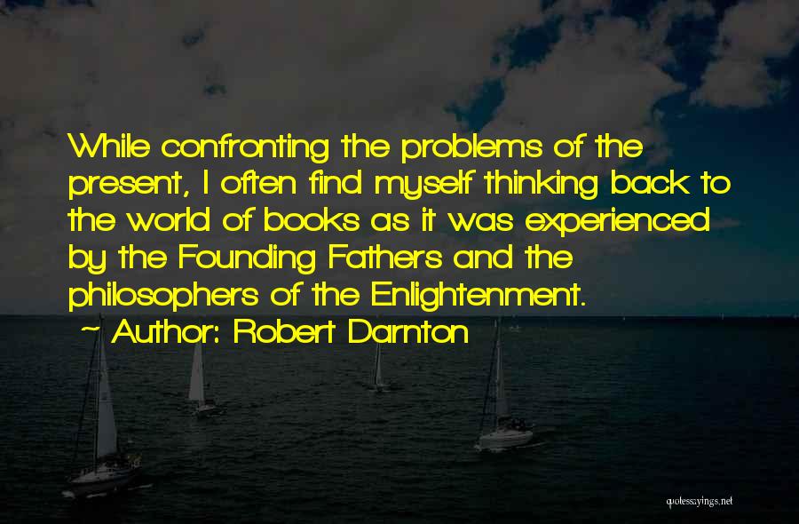 Robert Darnton Quotes: While Confronting The Problems Of The Present, I Often Find Myself Thinking Back To The World Of Books As It