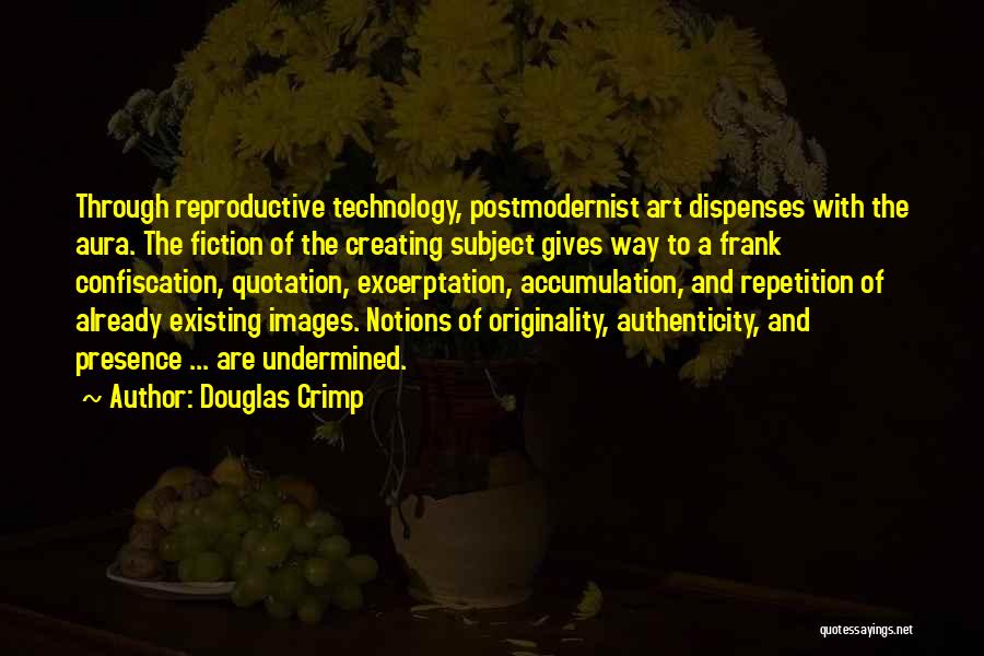 Douglas Crimp Quotes: Through Reproductive Technology, Postmodernist Art Dispenses With The Aura. The Fiction Of The Creating Subject Gives Way To A Frank