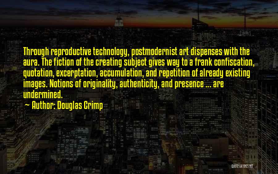 Douglas Crimp Quotes: Through Reproductive Technology, Postmodernist Art Dispenses With The Aura. The Fiction Of The Creating Subject Gives Way To A Frank