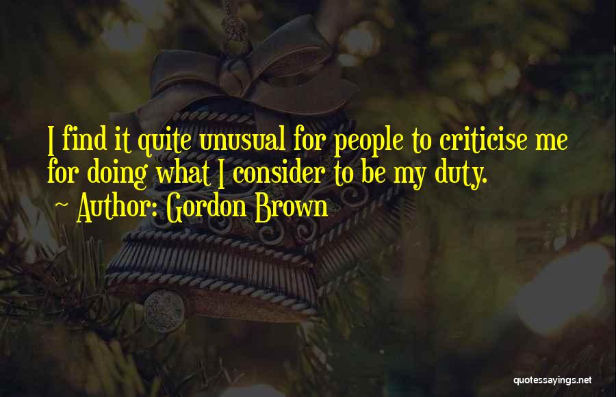 Gordon Brown Quotes: I Find It Quite Unusual For People To Criticise Me For Doing What I Consider To Be My Duty.