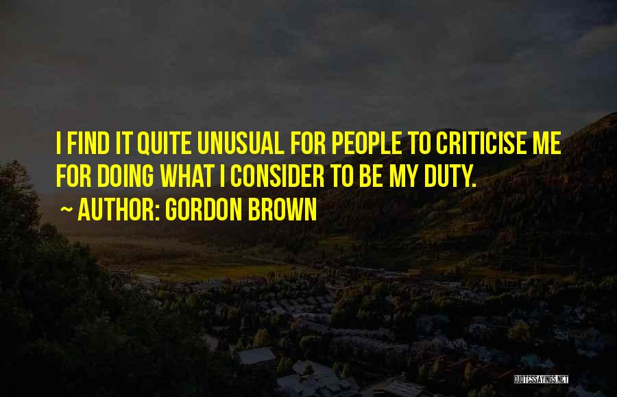 Gordon Brown Quotes: I Find It Quite Unusual For People To Criticise Me For Doing What I Consider To Be My Duty.