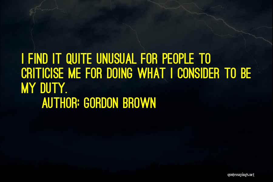 Gordon Brown Quotes: I Find It Quite Unusual For People To Criticise Me For Doing What I Consider To Be My Duty.