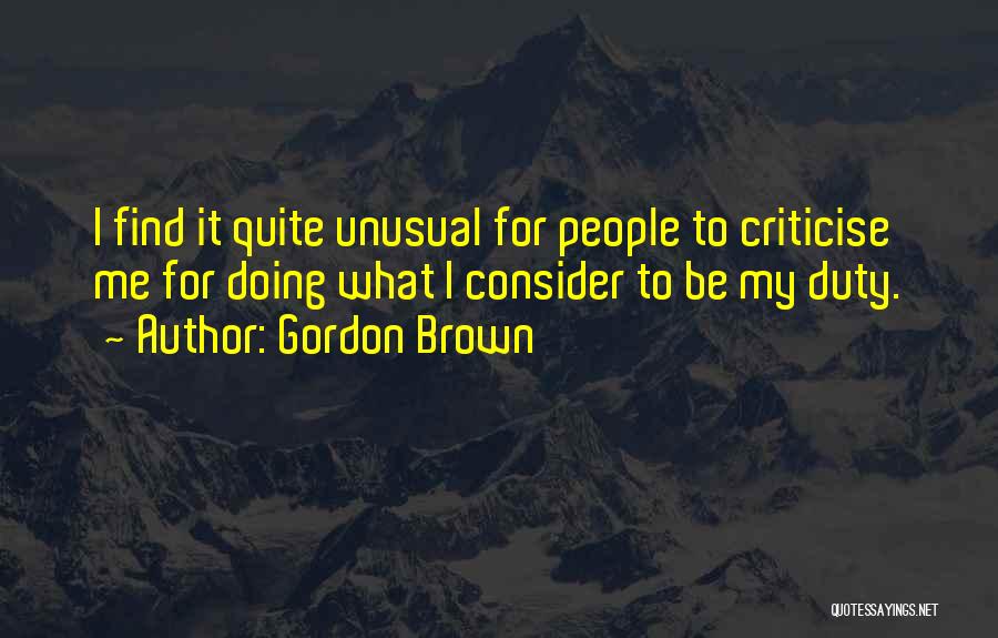 Gordon Brown Quotes: I Find It Quite Unusual For People To Criticise Me For Doing What I Consider To Be My Duty.