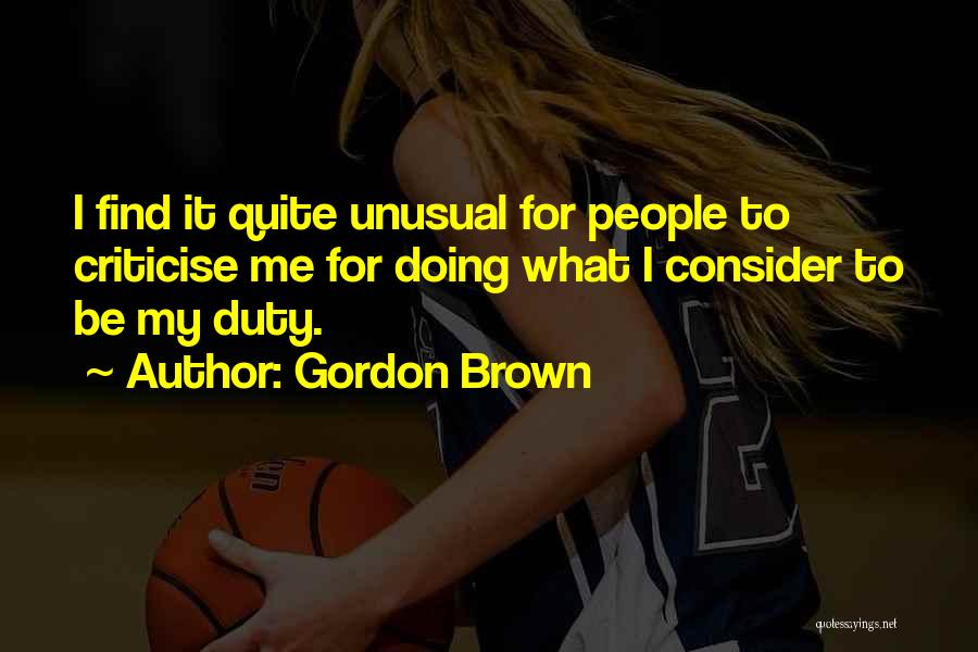 Gordon Brown Quotes: I Find It Quite Unusual For People To Criticise Me For Doing What I Consider To Be My Duty.