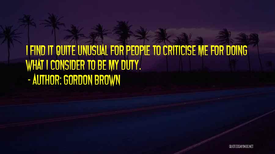 Gordon Brown Quotes: I Find It Quite Unusual For People To Criticise Me For Doing What I Consider To Be My Duty.