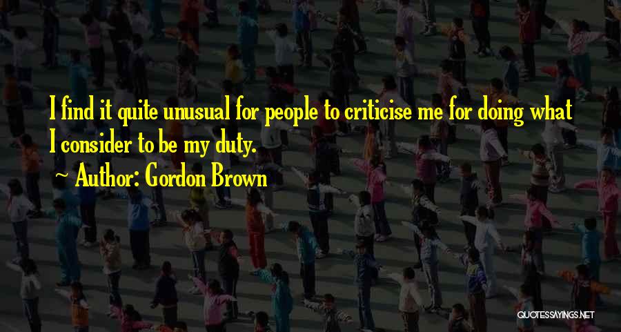 Gordon Brown Quotes: I Find It Quite Unusual For People To Criticise Me For Doing What I Consider To Be My Duty.