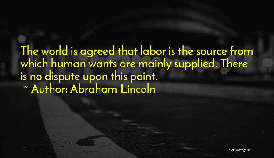 Abraham Lincoln Quotes: The World Is Agreed That Labor Is The Source From Which Human Wants Are Mainly Supplied. There Is No Dispute