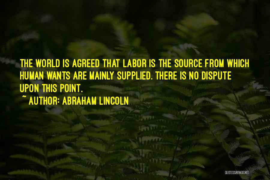 Abraham Lincoln Quotes: The World Is Agreed That Labor Is The Source From Which Human Wants Are Mainly Supplied. There Is No Dispute