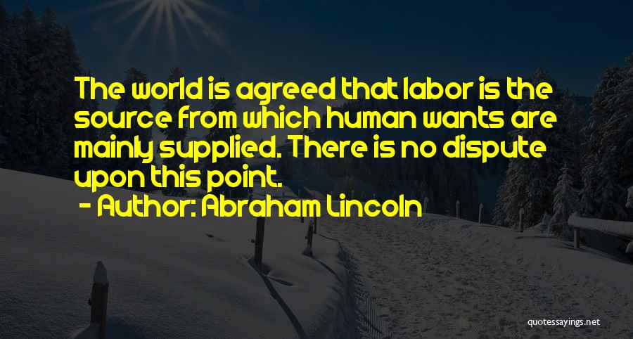 Abraham Lincoln Quotes: The World Is Agreed That Labor Is The Source From Which Human Wants Are Mainly Supplied. There Is No Dispute