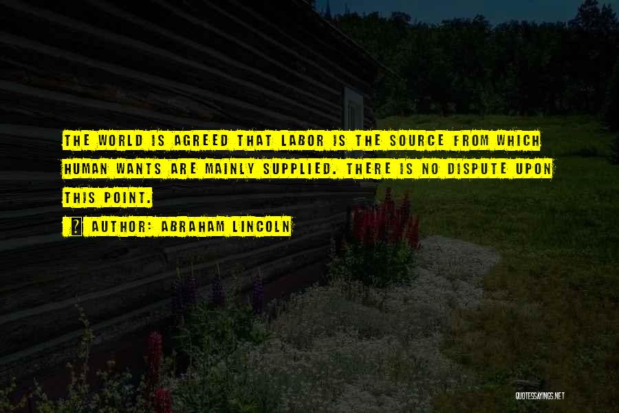 Abraham Lincoln Quotes: The World Is Agreed That Labor Is The Source From Which Human Wants Are Mainly Supplied. There Is No Dispute