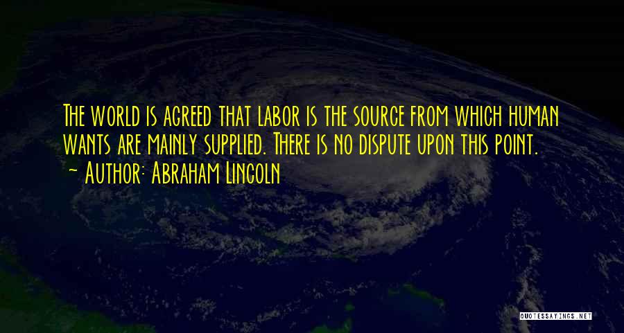 Abraham Lincoln Quotes: The World Is Agreed That Labor Is The Source From Which Human Wants Are Mainly Supplied. There Is No Dispute