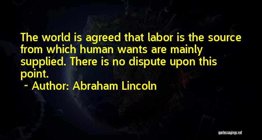 Abraham Lincoln Quotes: The World Is Agreed That Labor Is The Source From Which Human Wants Are Mainly Supplied. There Is No Dispute