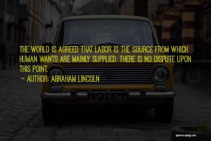 Abraham Lincoln Quotes: The World Is Agreed That Labor Is The Source From Which Human Wants Are Mainly Supplied. There Is No Dispute