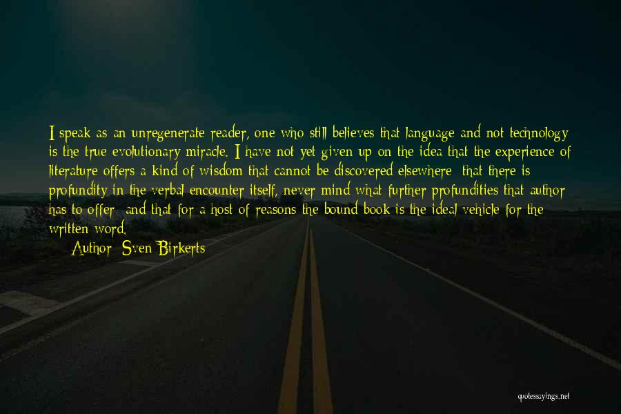 Sven Birkerts Quotes: I Speak As An Unregenerate Reader, One Who Still Believes That Language And Not Technology Is The True Evolutionary Miracle.