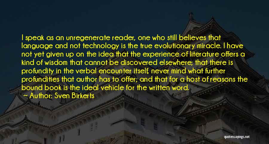 Sven Birkerts Quotes: I Speak As An Unregenerate Reader, One Who Still Believes That Language And Not Technology Is The True Evolutionary Miracle.