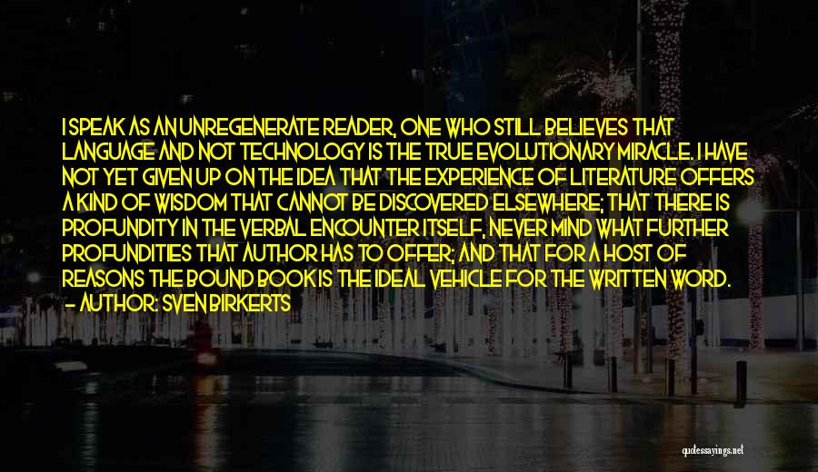 Sven Birkerts Quotes: I Speak As An Unregenerate Reader, One Who Still Believes That Language And Not Technology Is The True Evolutionary Miracle.