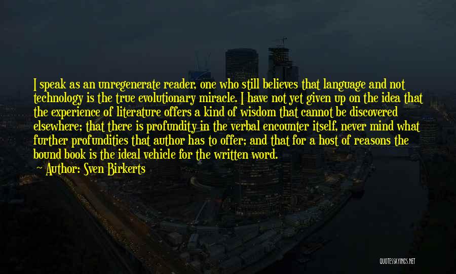 Sven Birkerts Quotes: I Speak As An Unregenerate Reader, One Who Still Believes That Language And Not Technology Is The True Evolutionary Miracle.