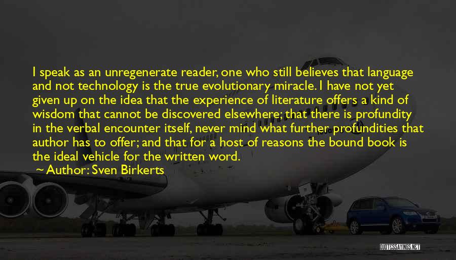 Sven Birkerts Quotes: I Speak As An Unregenerate Reader, One Who Still Believes That Language And Not Technology Is The True Evolutionary Miracle.