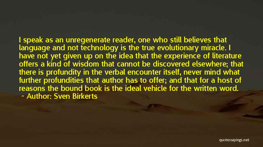 Sven Birkerts Quotes: I Speak As An Unregenerate Reader, One Who Still Believes That Language And Not Technology Is The True Evolutionary Miracle.