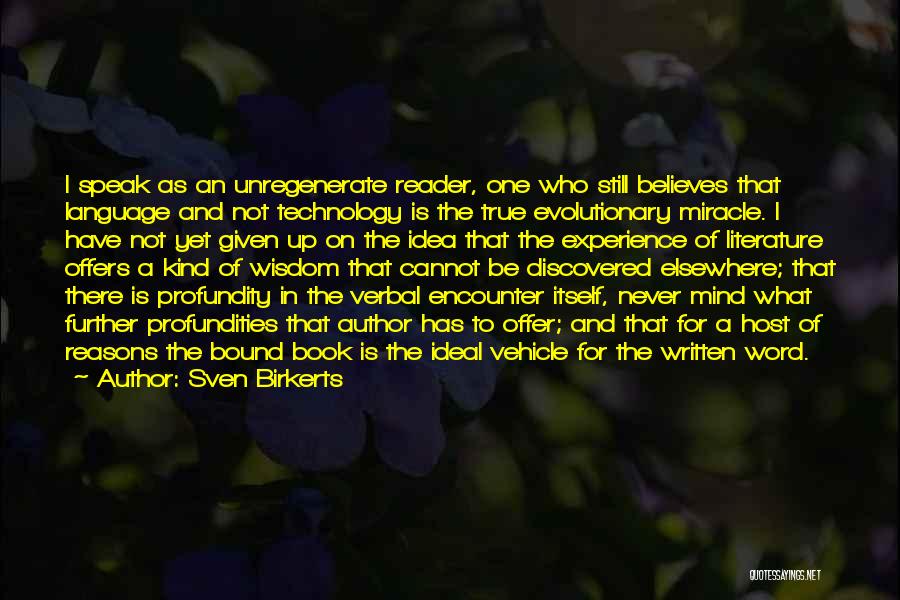 Sven Birkerts Quotes: I Speak As An Unregenerate Reader, One Who Still Believes That Language And Not Technology Is The True Evolutionary Miracle.