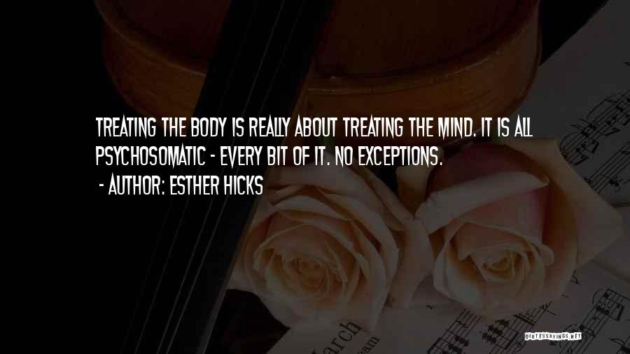 Esther Hicks Quotes: Treating The Body Is Really About Treating The Mind. It Is All Psychosomatic - Every Bit Of It. No Exceptions.