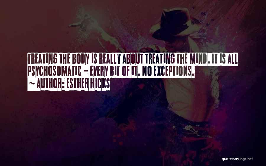 Esther Hicks Quotes: Treating The Body Is Really About Treating The Mind. It Is All Psychosomatic - Every Bit Of It. No Exceptions.