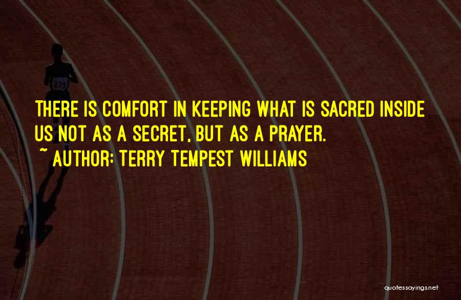 Terry Tempest Williams Quotes: There Is Comfort In Keeping What Is Sacred Inside Us Not As A Secret, But As A Prayer.