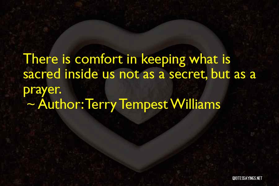 Terry Tempest Williams Quotes: There Is Comfort In Keeping What Is Sacred Inside Us Not As A Secret, But As A Prayer.