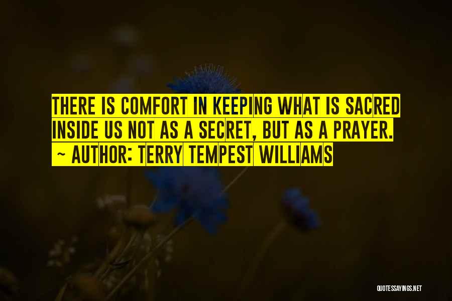 Terry Tempest Williams Quotes: There Is Comfort In Keeping What Is Sacred Inside Us Not As A Secret, But As A Prayer.