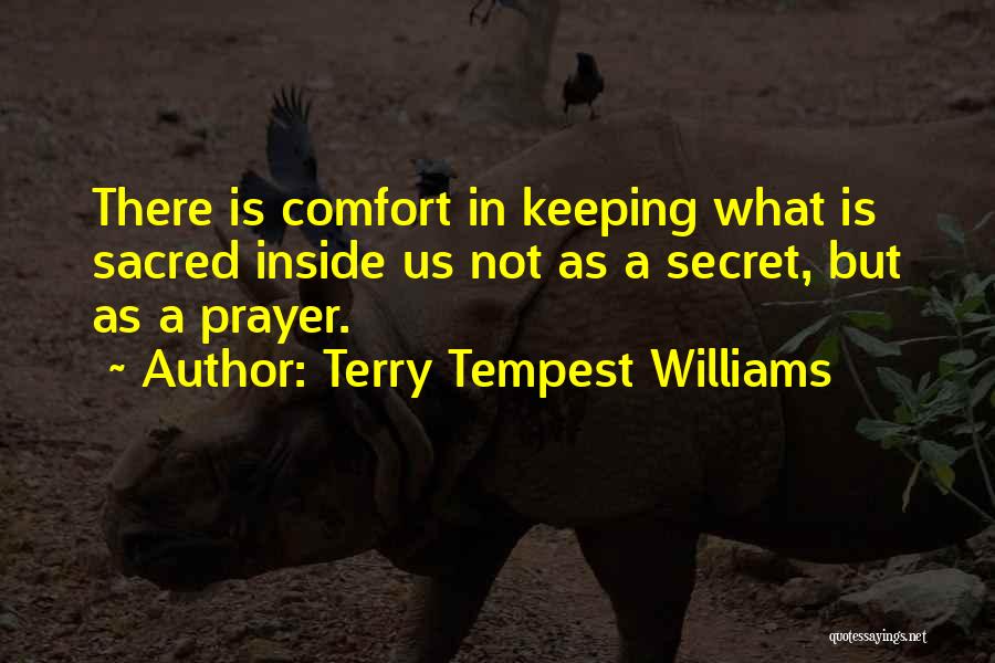 Terry Tempest Williams Quotes: There Is Comfort In Keeping What Is Sacred Inside Us Not As A Secret, But As A Prayer.