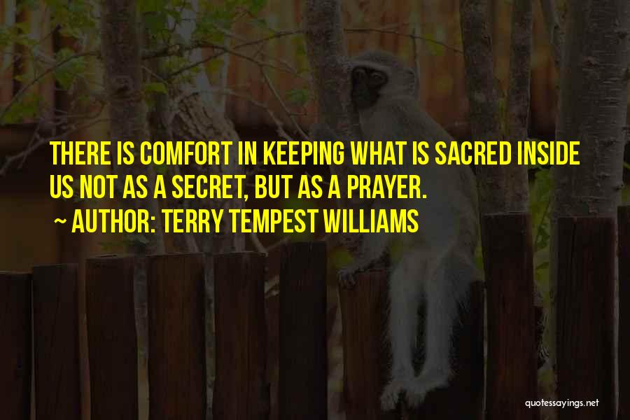 Terry Tempest Williams Quotes: There Is Comfort In Keeping What Is Sacred Inside Us Not As A Secret, But As A Prayer.