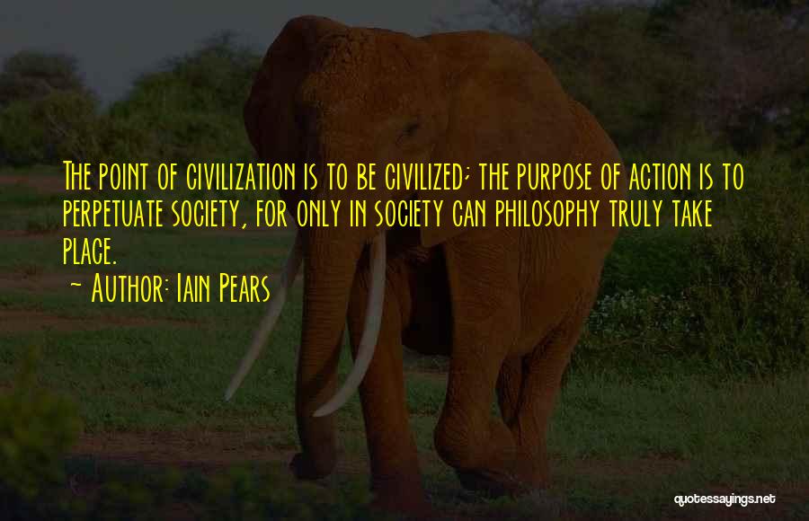 Iain Pears Quotes: The Point Of Civilization Is To Be Civilized; The Purpose Of Action Is To Perpetuate Society, For Only In Society