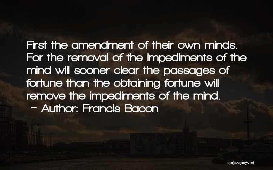 Francis Bacon Quotes: First The Amendment Of Their Own Minds. For The Removal Of The Impediments Of The Mind Will Sooner Clear The
