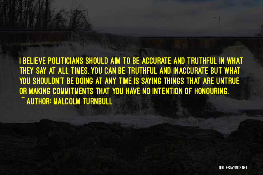 Malcolm Turnbull Quotes: I Believe Politicians Should Aim To Be Accurate And Truthful In What They Say At All Times. You Can Be