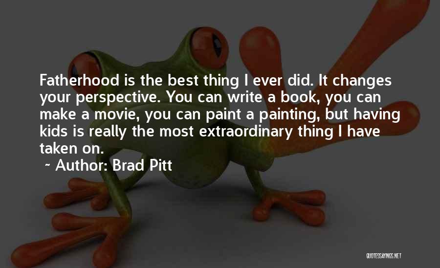 Brad Pitt Quotes: Fatherhood Is The Best Thing I Ever Did. It Changes Your Perspective. You Can Write A Book, You Can Make