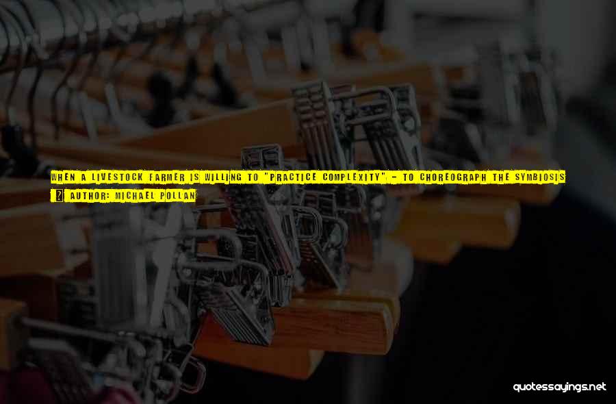 Michael Pollan Quotes: When A Livestock Farmer Is Willing To Practice Complexity - To Choreograph The Symbiosis Of Several Different Animals, Each Of