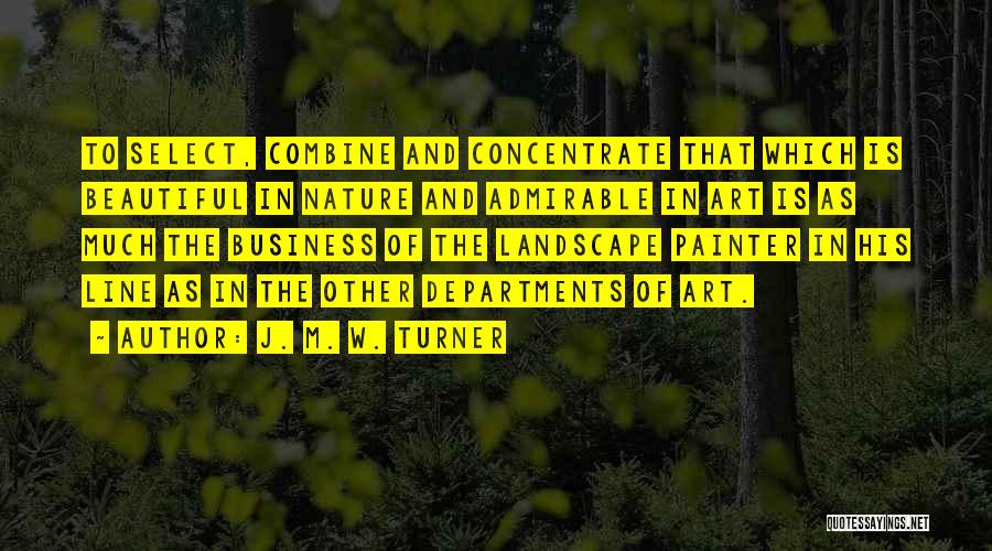 J. M. W. Turner Quotes: To Select, Combine And Concentrate That Which Is Beautiful In Nature And Admirable In Art Is As Much The Business